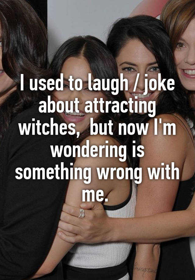 I used to laugh / joke about attracting witches,  but now I'm wondering is something wrong with me. 