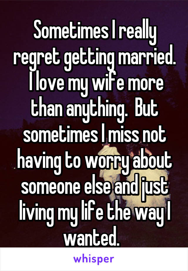 Sometimes I really regret getting married.  I love my wife more than anything.  But sometimes I miss not having to worry about someone else and just living my life the way I wanted.  