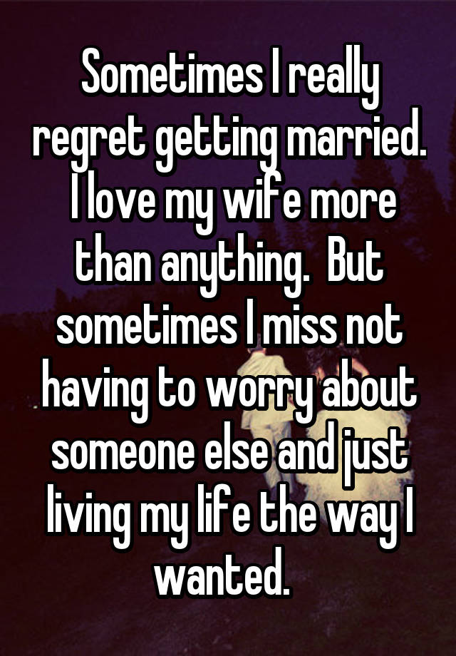 Sometimes I really regret getting married.  I love my wife more than anything.  But sometimes I miss not having to worry about someone else and just living my life the way I wanted.  