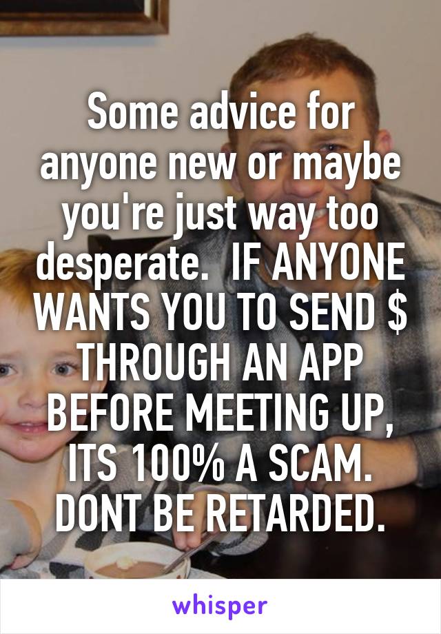 Some advice for anyone new or maybe you're just way too desperate.  IF ANYONE WANTS YOU TO SEND $ THROUGH AN APP BEFORE MEETING UP, ITS 100% A SCAM. DONT BE RETARDED.