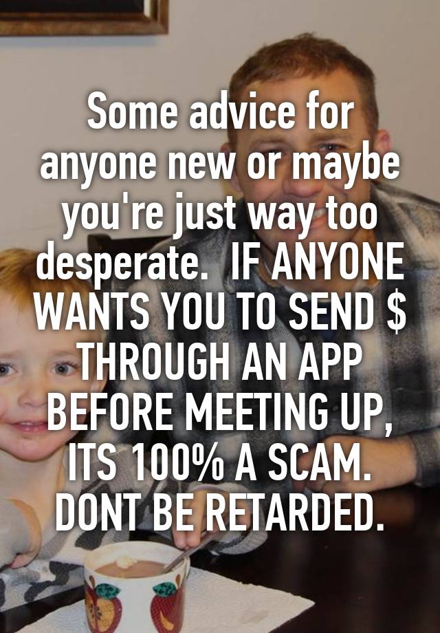 Some advice for anyone new or maybe you're just way too desperate.  IF ANYONE WANTS YOU TO SEND $ THROUGH AN APP BEFORE MEETING UP, ITS 100% A SCAM. DONT BE RETARDED.