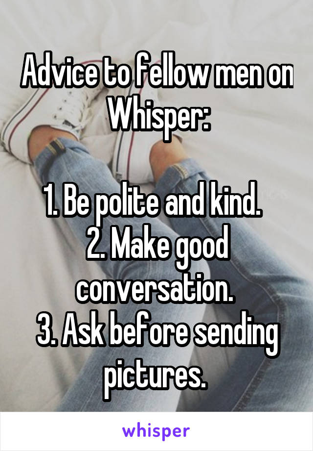 Advice to fellow men on Whisper:

1. Be polite and kind.  
2. Make good conversation. 
3. Ask before sending pictures. 