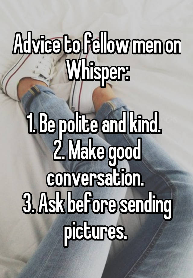 Advice to fellow men on Whisper:

1. Be polite and kind.  
2. Make good conversation. 
3. Ask before sending pictures. 