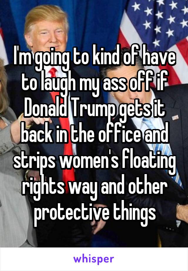 I'm going to kind of have to laugh my ass off if Donald Trump gets it back in the office and strips women's floating rights way and other protective things