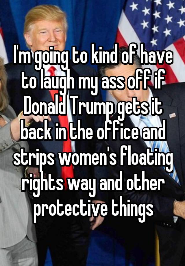 I'm going to kind of have to laugh my ass off if Donald Trump gets it back in the office and strips women's floating rights way and other protective things