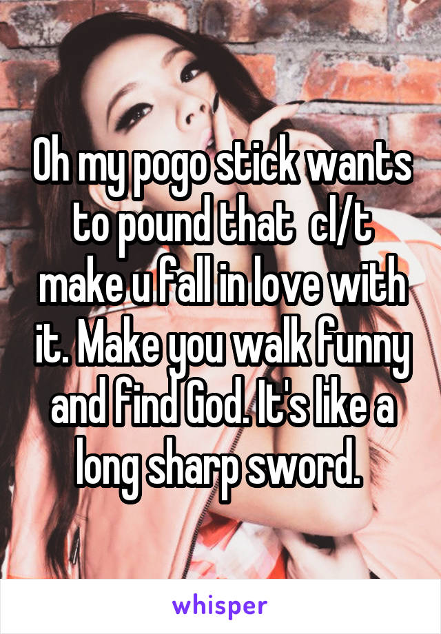 Oh my pogo stick wants to pound that  cl/t make u fall in love with it. Make you walk funny and find God. It's like a long sharp sword. 