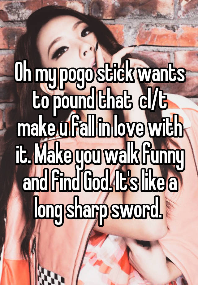 Oh my pogo stick wants to pound that  cl/t make u fall in love with it. Make you walk funny and find God. It's like a long sharp sword. 