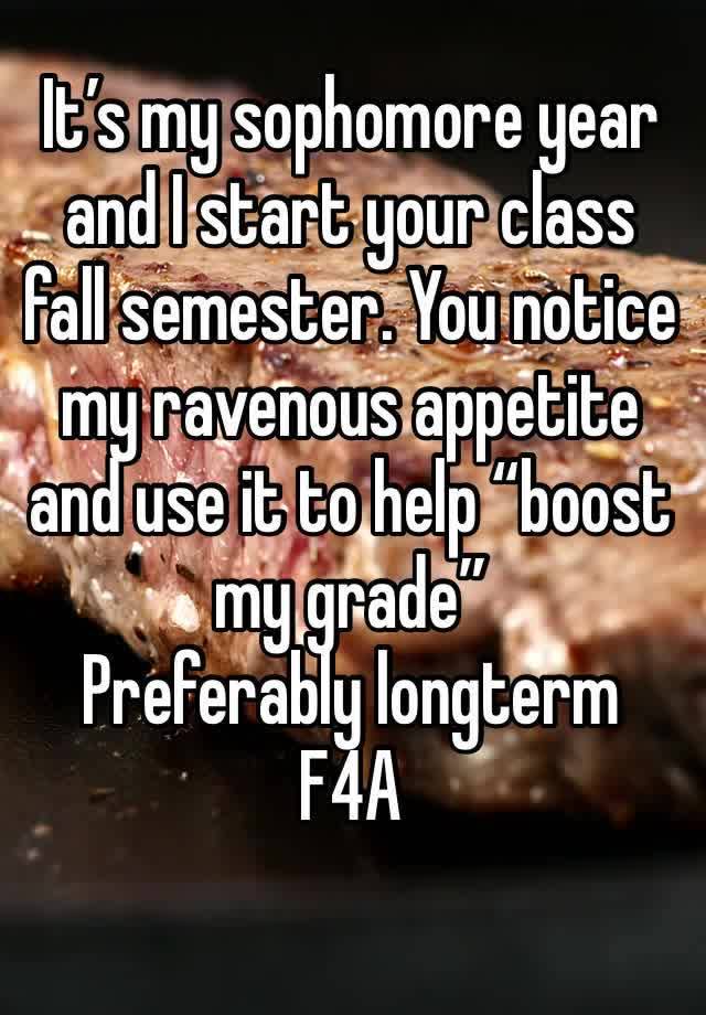 It’s my sophomore year and I start your class fall semester. You notice my ravenous appetite and use it to help “boost my grade”
Preferably longterm
F4A