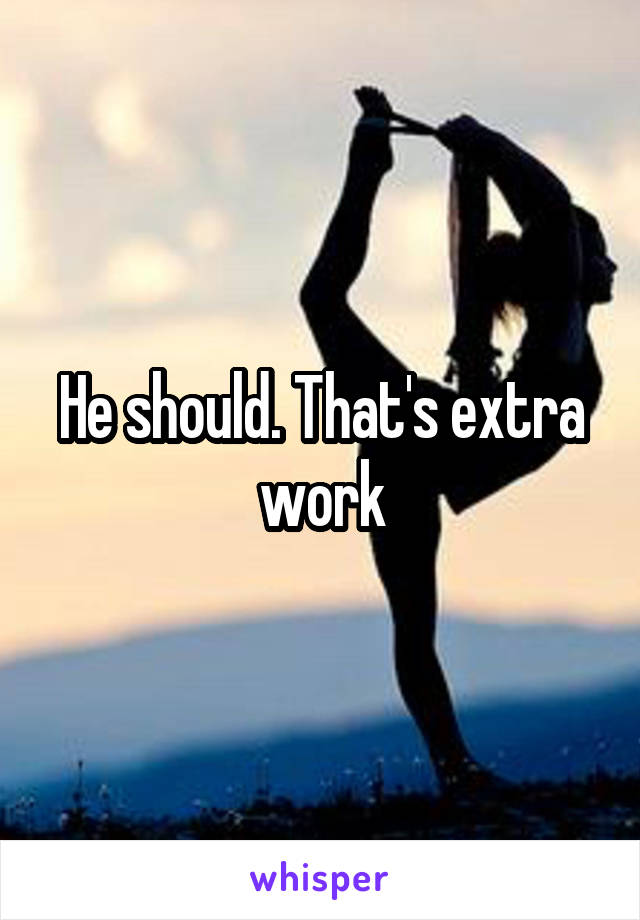 He should. That's extra work