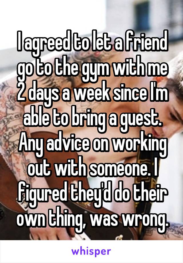 I agreed to let a friend go to the gym with me 2 days a week since I'm able to bring a guest. Any advice on working out with someone. I figured they'd do their own thing, was wrong.