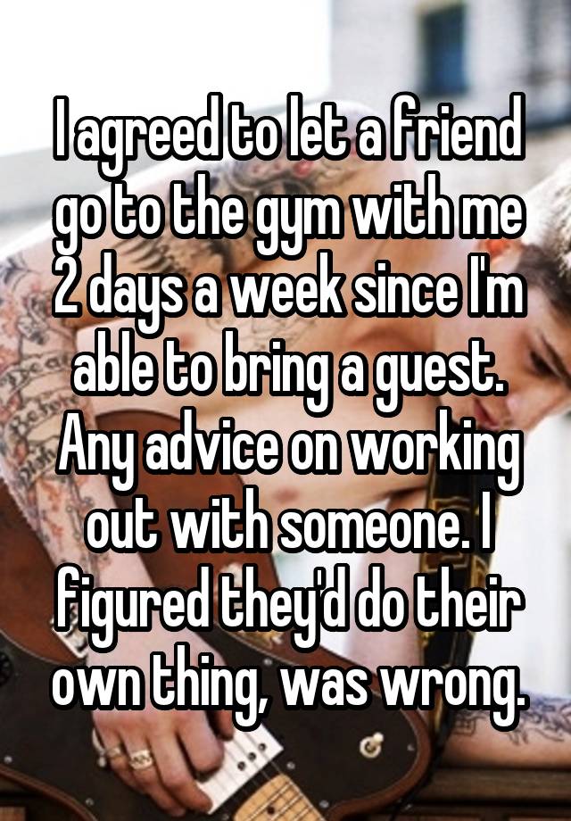 I agreed to let a friend go to the gym with me 2 days a week since I'm able to bring a guest. Any advice on working out with someone. I figured they'd do their own thing, was wrong.