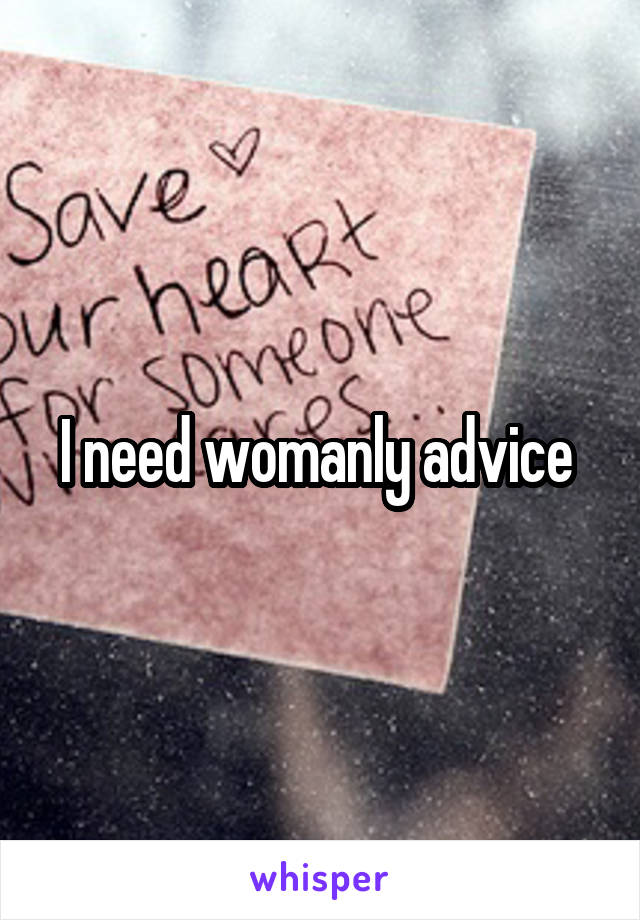 I need womanly advice 