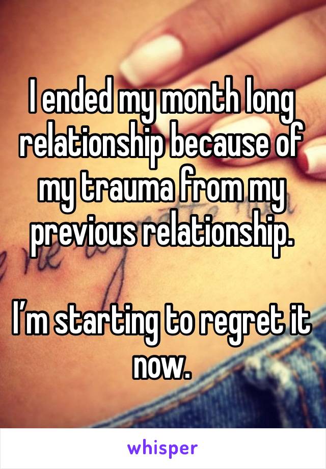 I ended my month long relationship because of my trauma from my previous relationship. 

I’m starting to regret it now. 