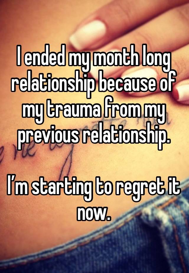 I ended my month long relationship because of my trauma from my previous relationship. 

I’m starting to regret it now. 