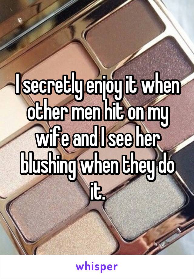 I secretly enjoy it when other men hit on my wife and I see her blushing when they do it.