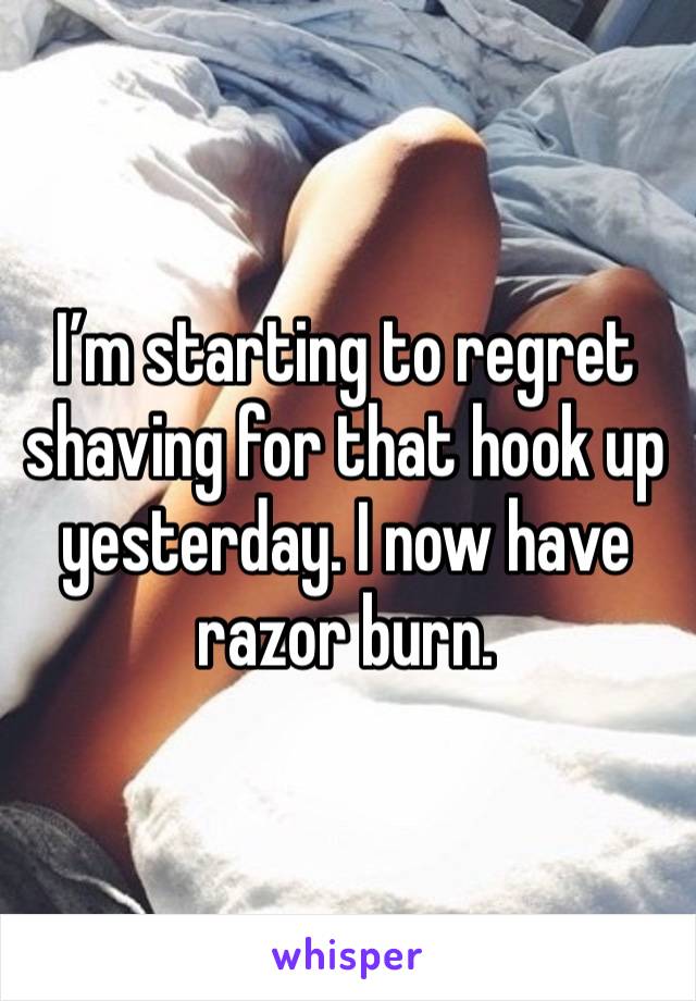 I’m starting to regret shaving for that hook up yesterday. I now have razor burn.