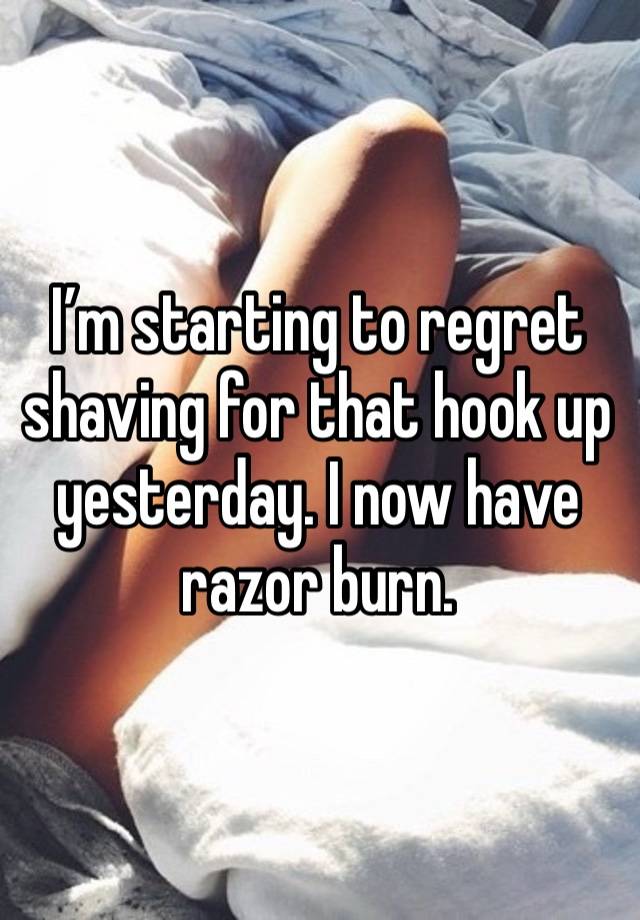 I’m starting to regret shaving for that hook up yesterday. I now have razor burn.