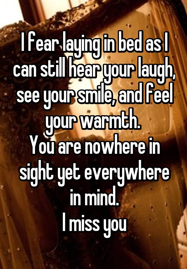 I fear laying in bed as I can still hear your laugh, see your smile, and feel your warmth. 
You are nowhere in sight yet everywhere in mind.
I miss you