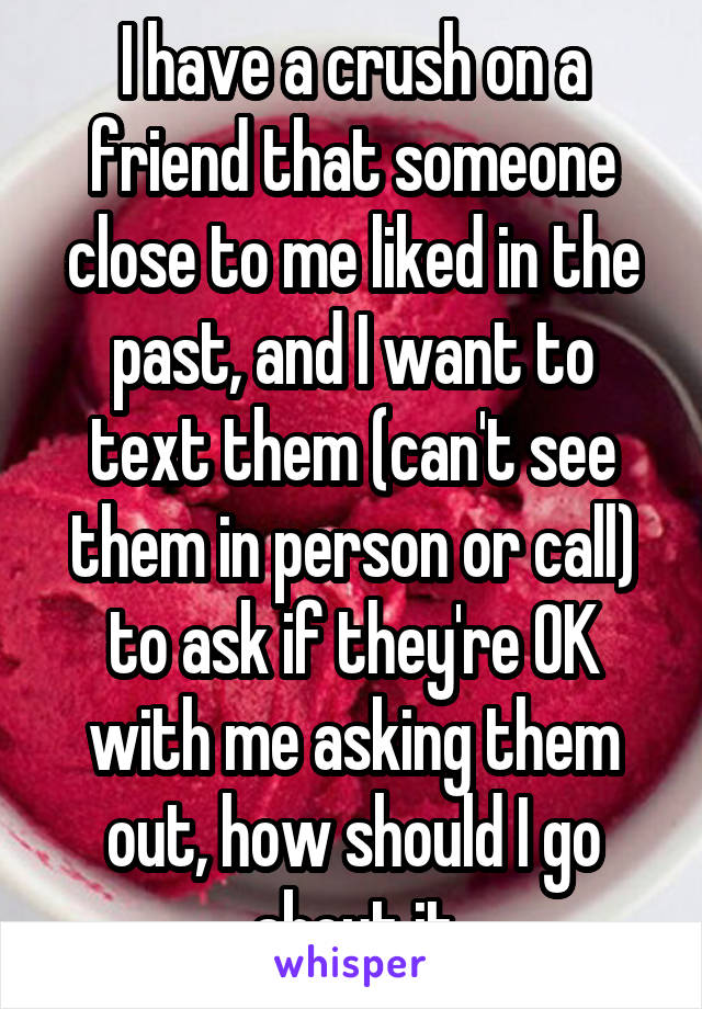 I have a crush on a friend that someone close to me liked in the past, and I want to text them (can't see them in person or call) to ask if they're OK with me asking them out, how should I go about it