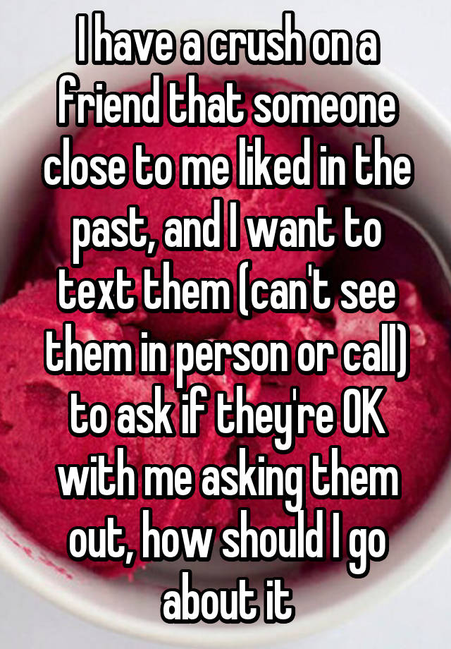 I have a crush on a friend that someone close to me liked in the past, and I want to text them (can't see them in person or call) to ask if they're OK with me asking them out, how should I go about it