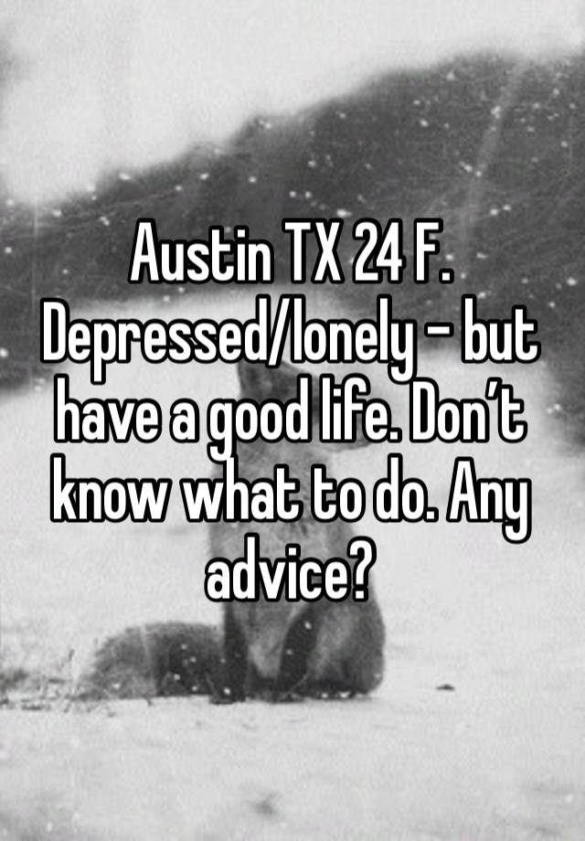 Austin TX 24 F. Depressed/lonely - but have a good life. Don’t know what to do. Any advice?