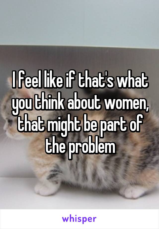 I feel like if that's what you think about women, that might be part of the problem