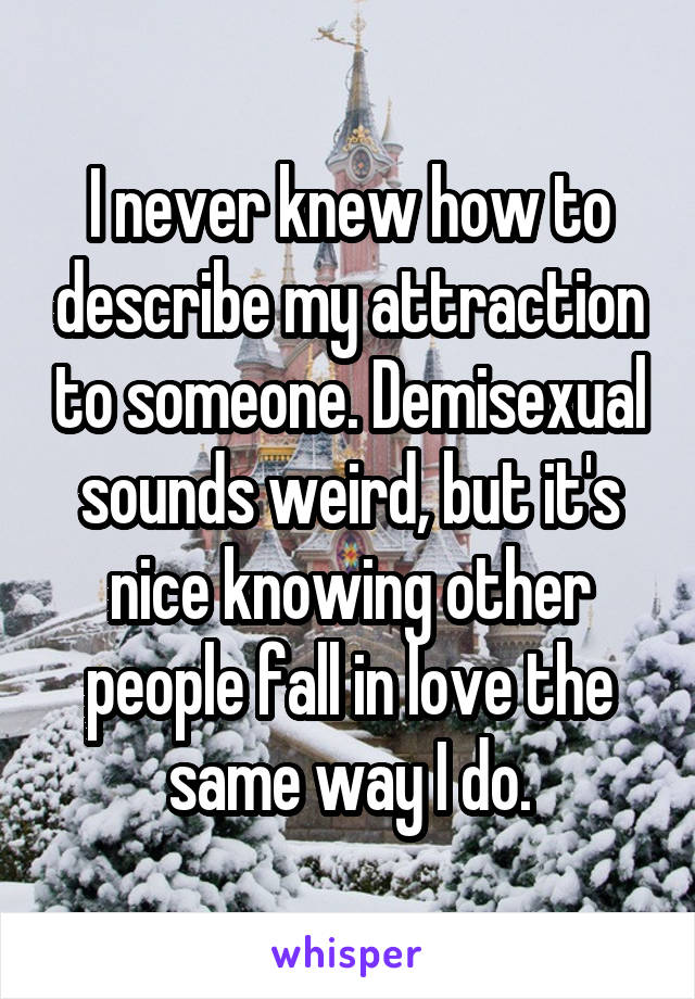 I never knew how to describe my attraction to someone. Demisexual sounds weird, but it's nice knowing other people fall in love the same way I do.