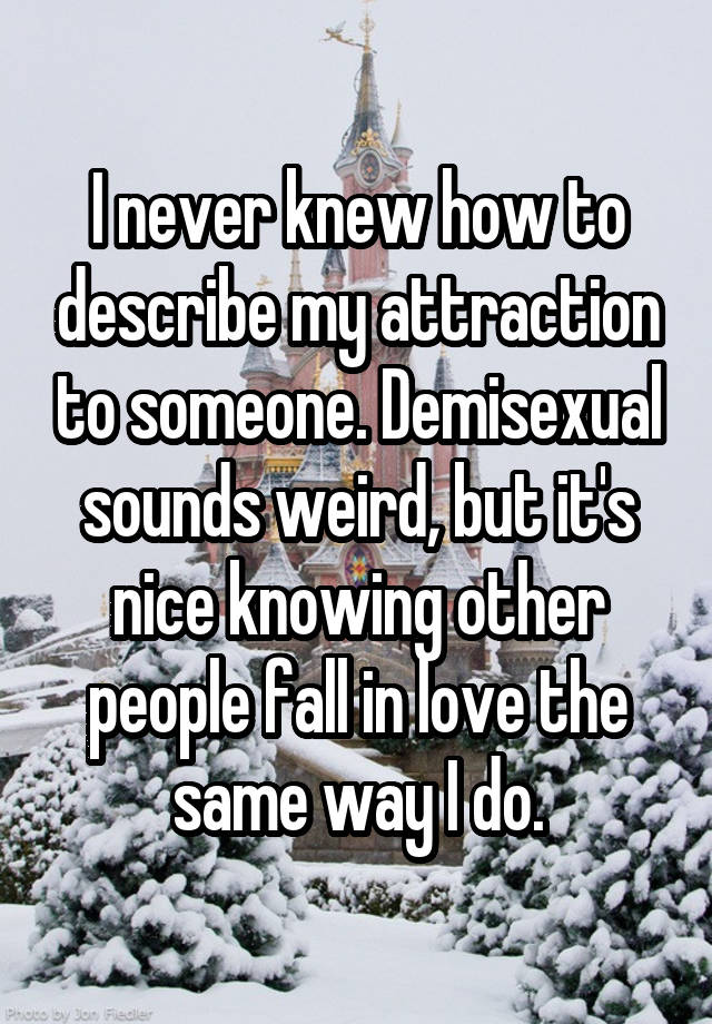 I never knew how to describe my attraction to someone. Demisexual sounds weird, but it's nice knowing other people fall in love the same way I do.