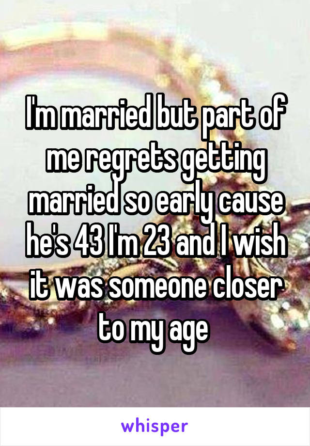 I'm married but part of me regrets getting married so early cause he's 43 I'm 23 and I wish it was someone closer to my age 