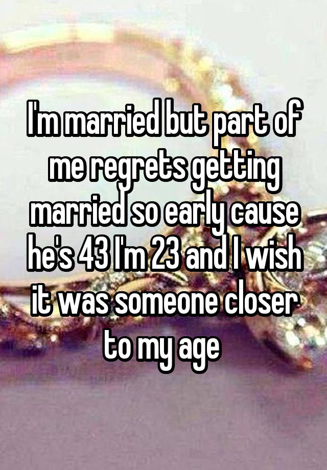 I'm married but part of me regrets getting married so early cause he's 43 I'm 23 and I wish it was someone closer to my age 