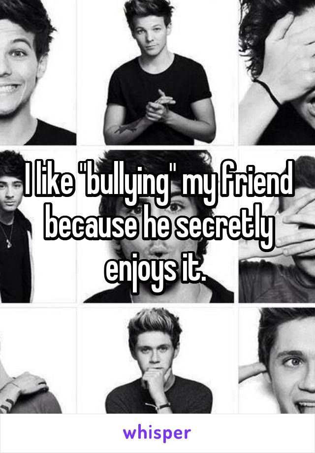 I like "bullying" my friend because he secretly enjoys it. 