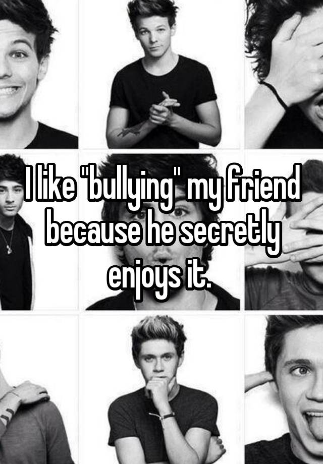 I like "bullying" my friend because he secretly enjoys it. 