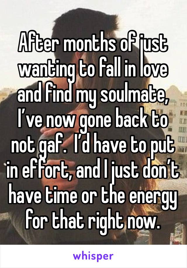 After months of just wanting to fall in love and find my soulmate, I’ve now gone back to not gaf.  I’d have to put in effort, and I just don’t have time or the energy for that right now.