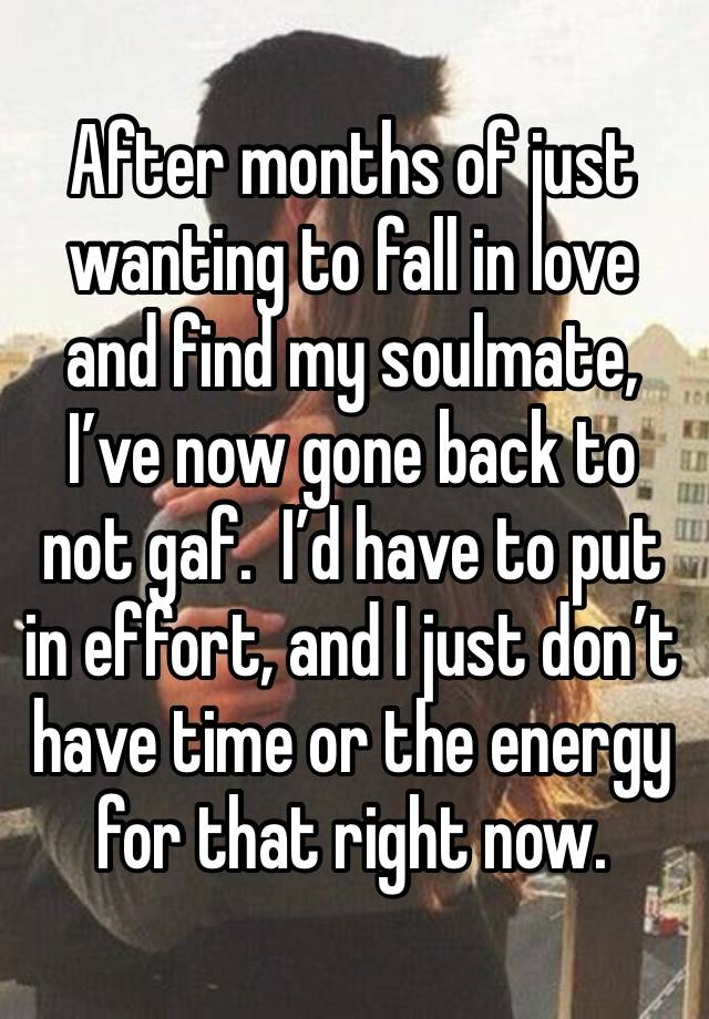 After months of just wanting to fall in love and find my soulmate, I’ve now gone back to not gaf.  I’d have to put in effort, and I just don’t have time or the energy for that right now.