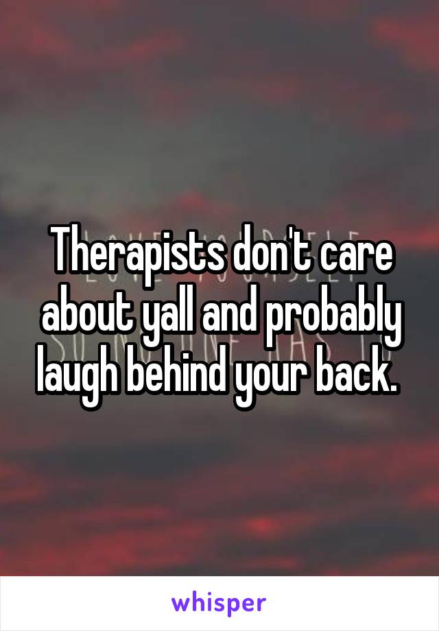 Therapists don't care about yall and probably laugh behind your back. 