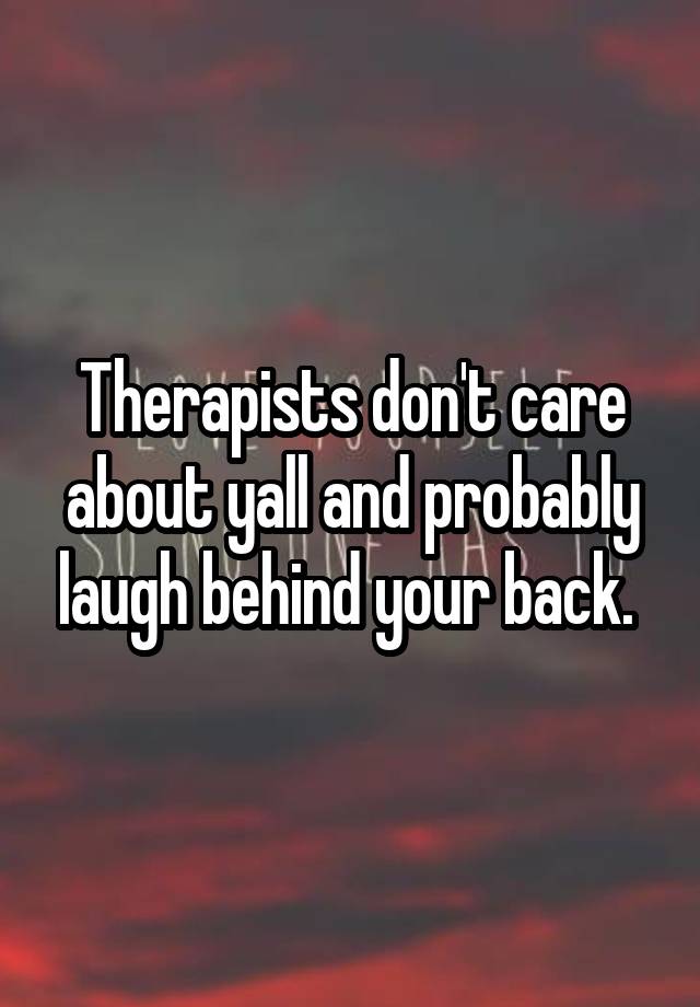 Therapists don't care about yall and probably laugh behind your back. 