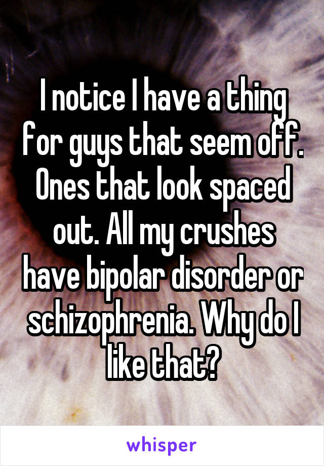 I notice I have a thing for guys that seem off. Ones that look spaced out. All my crushes have bipolar disorder or schizophrenia. Why do I like that?