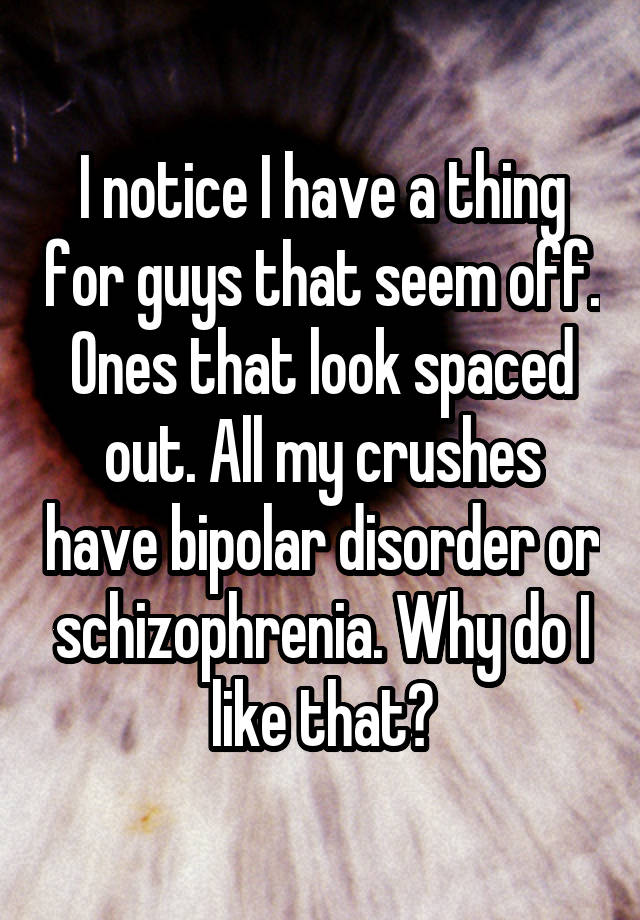 I notice I have a thing for guys that seem off. Ones that look spaced out. All my crushes have bipolar disorder or schizophrenia. Why do I like that?