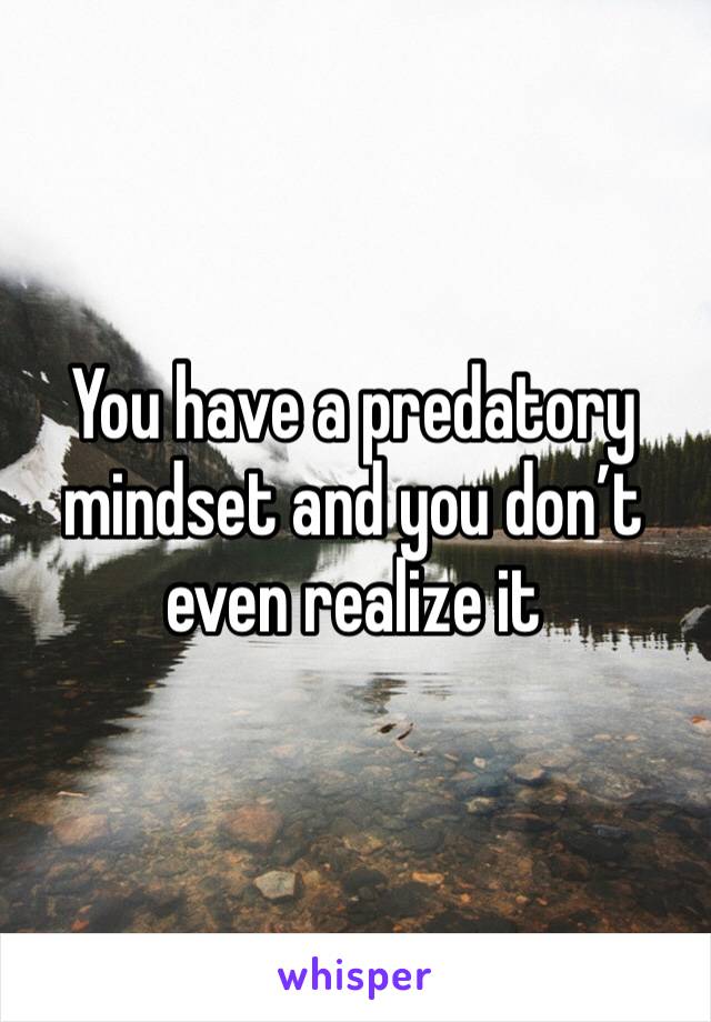 You have a predatory mindset and you don’t even realize it