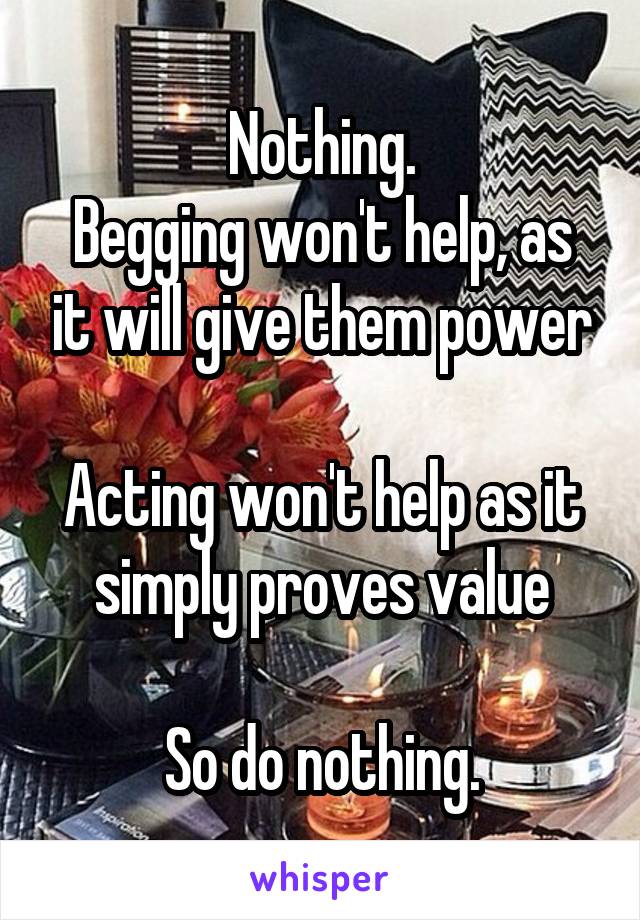Nothing.
Begging won't help, as it will give them power

Acting won't help as it simply proves value

So do nothing.