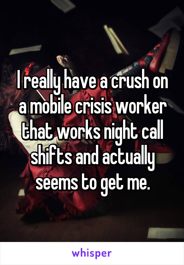 I really have a crush on a mobile crisis worker that works night call shifts and actually seems to get me.