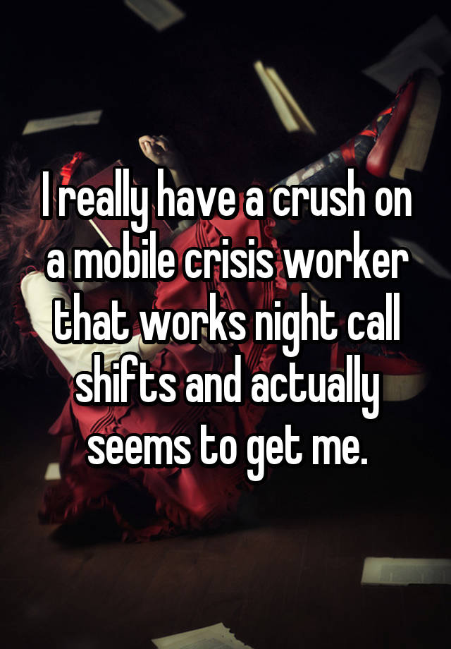 I really have a crush on a mobile crisis worker that works night call shifts and actually seems to get me.