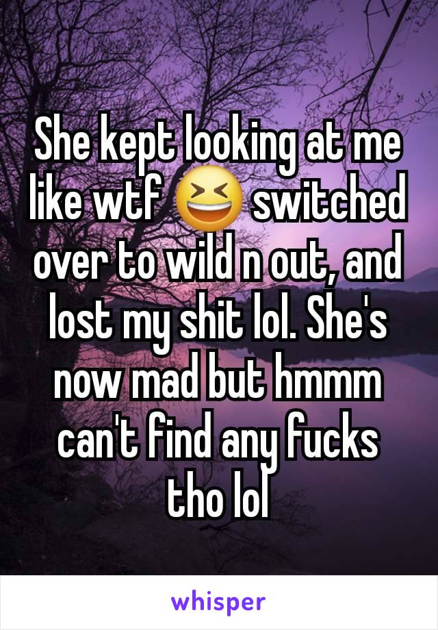 She kept looking at me like wtf 😆 switched over to wild n out, and lost my shit lol. She's now mad but hmmm can't find any fucks tho lol