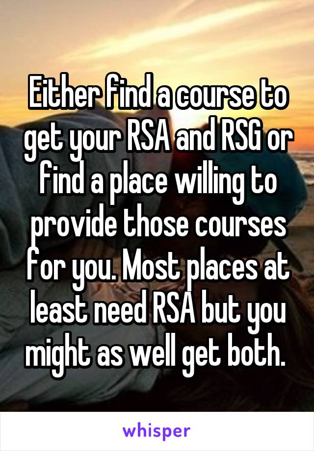 Either find a course to get your RSA and RSG or find a place willing to provide those courses for you. Most places at least need RSA but you might as well get both. 