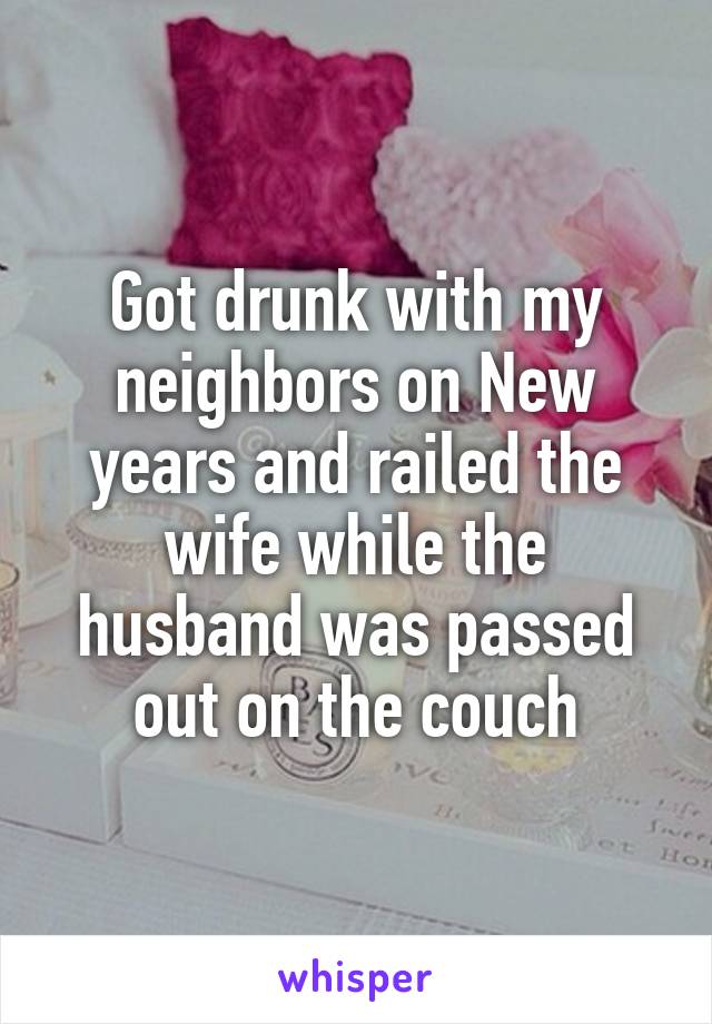 Got drunk with my neighbors on New years and railed the wife while the husband was passed out on the couch