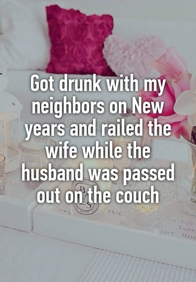 Got drunk with my neighbors on New years and railed the wife while the husband was passed out on the couch