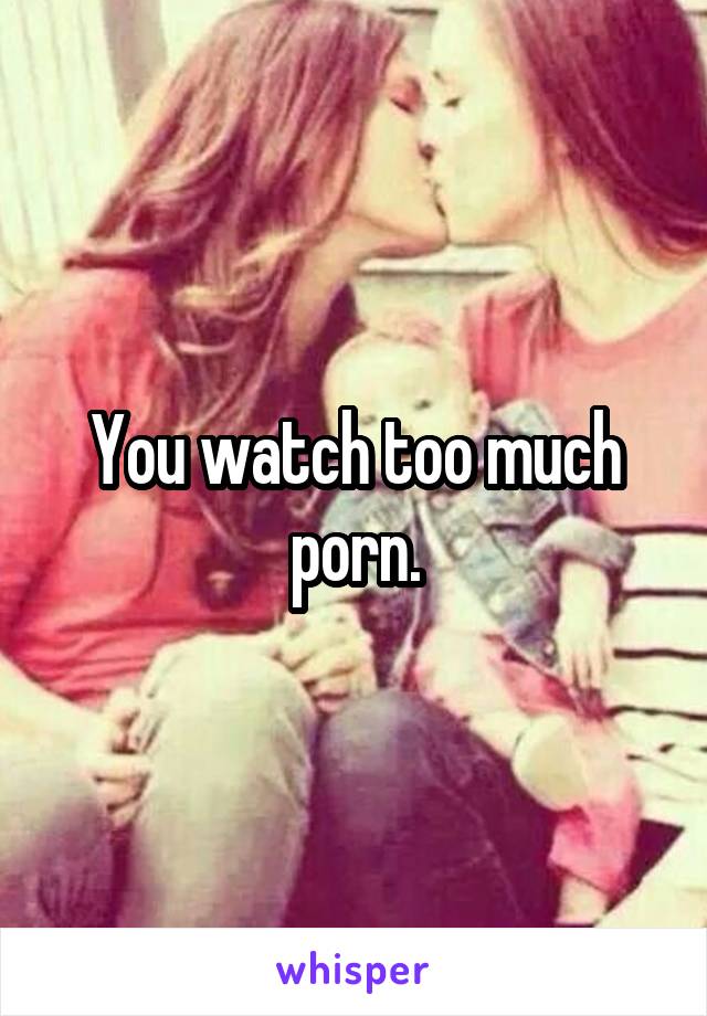 You watch too much porn.