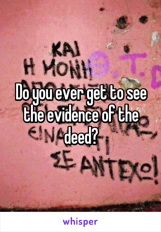 Do you ever get to see the evidence of the deed?