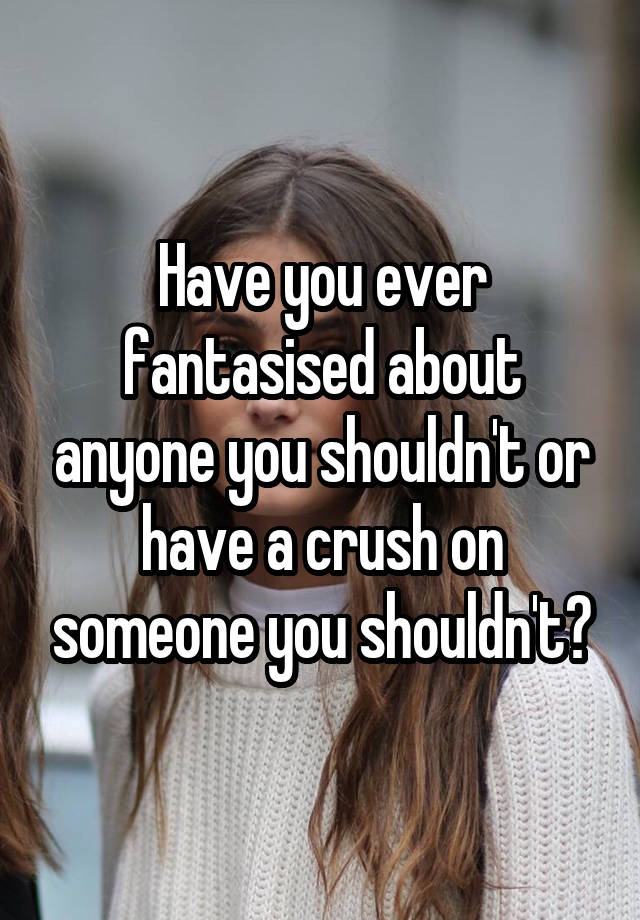 Have you ever fantasised about anyone you shouldn't or have a crush on someone you shouldn't?