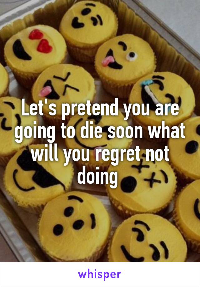 Let's pretend you are going to die soon what will you regret not doing 